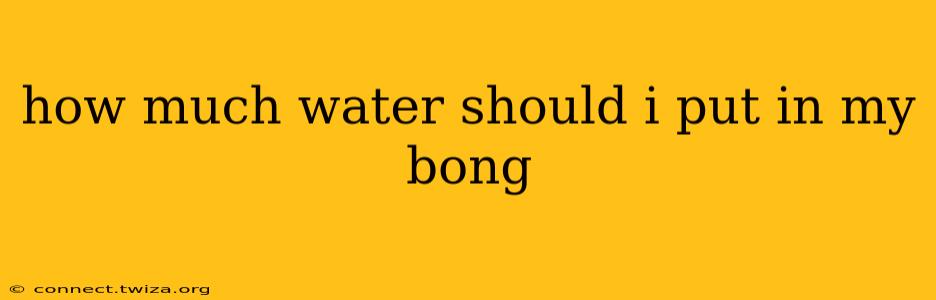 how much water should i put in my bong
