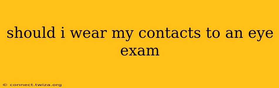 should i wear my contacts to an eye exam