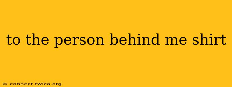 to the person behind me shirt
